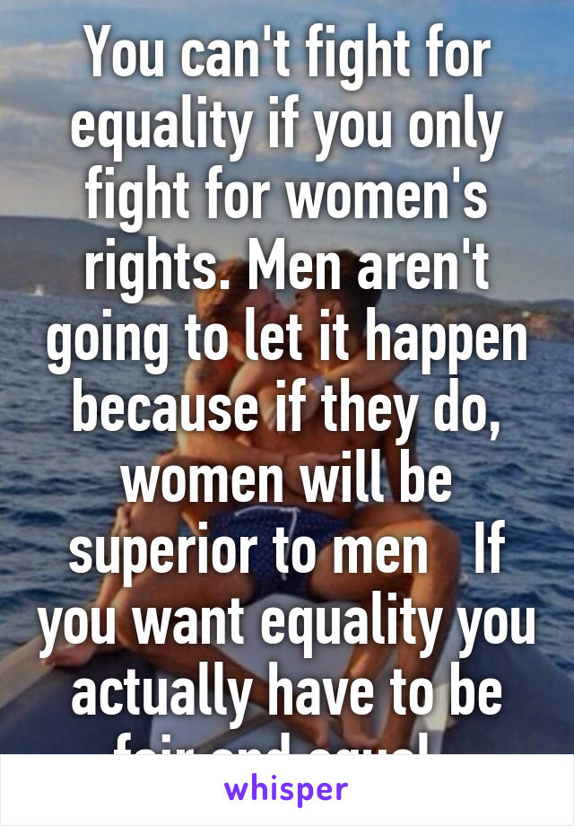 You can't fight for equality if you only fight for women's rights. Men aren't going to let it happen because if they do, women will be superior to men   If you want equality you actually have to be fair and equal. 