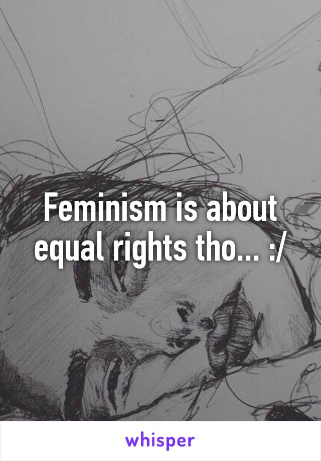 Feminism is about equal rights tho... :/