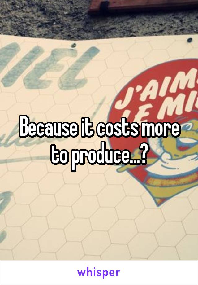 Because it costs more to produce...?