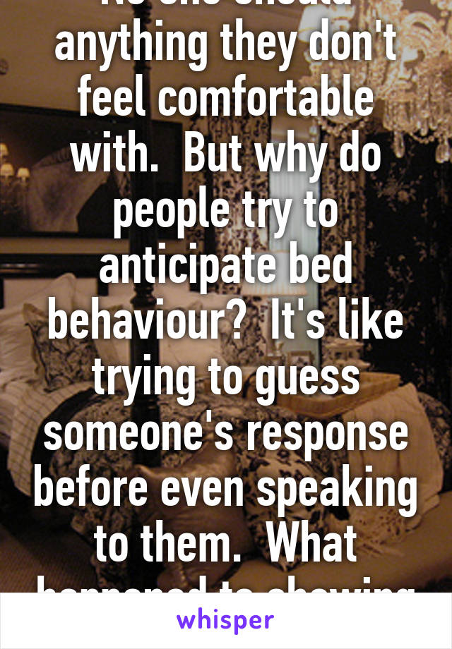 No one should anything they don't feel comfortable with.  But why do people try to anticipate bed behaviour?  It's like trying to guess someone's response before even speaking to them.  What happened to showing what you like or not . 