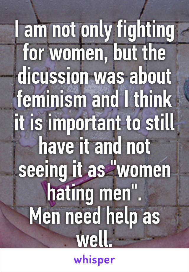 I am not only fighting for women, but the dicussion was about feminism and I think it is important to still have it and not seeing it as "women hating men".
Men need help as well.