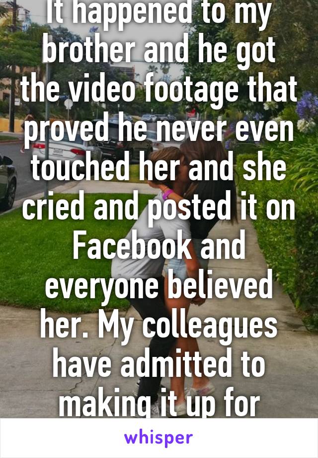 It happened to my brother and he got the video footage that proved he never even touched her and she cried and posted it on Facebook and everyone believed her. My colleagues have admitted to making it up for attention. It happens. 