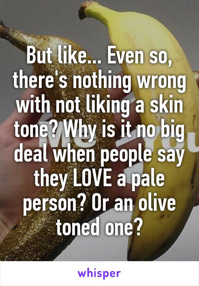 But like... Even so, there's nothing wrong with not liking a skin tone? Why is it no big deal when people say they LOVE a pale person? Or an olive toned one?