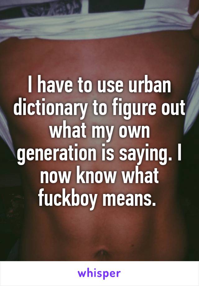 I have to use urban dictionary to figure out what my own generation is saying. I now know what fuckboy means. 