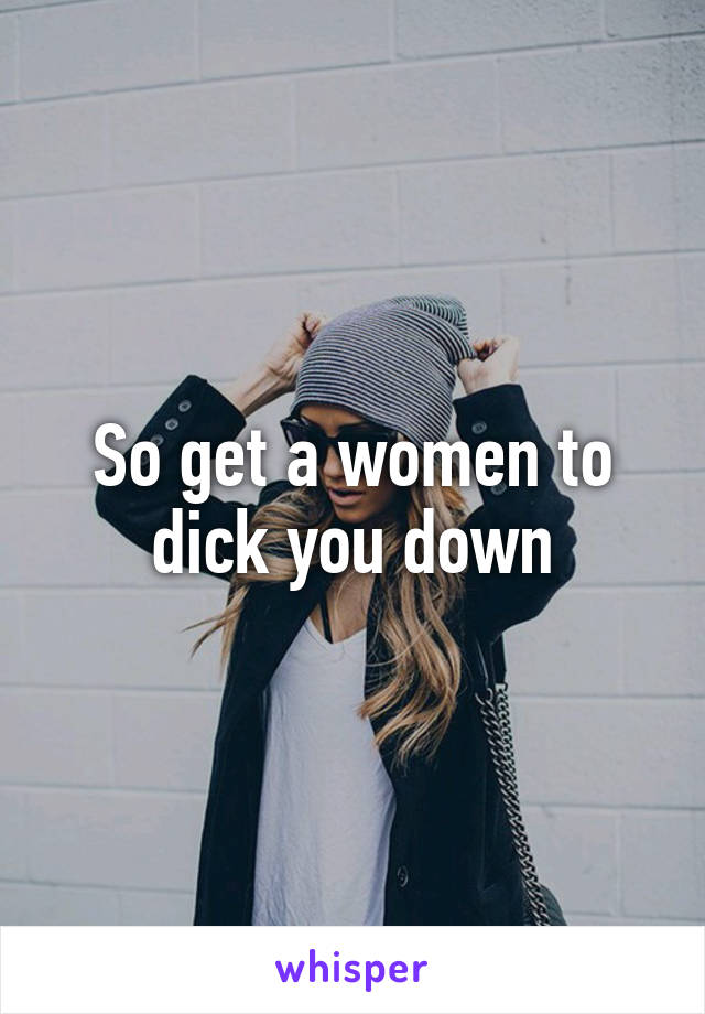 So get a women to dick you down