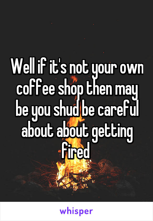 Well if it's not your own coffee shop then may be you shud be careful about about getting fired 