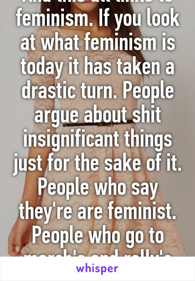 And this all links to feminism. If you look at what feminism is today it has taken a drastic turn. People argue about shit insignificant things just for the sake of it. People who say they're are feminist. People who go to march's and rally's for equal rights. 