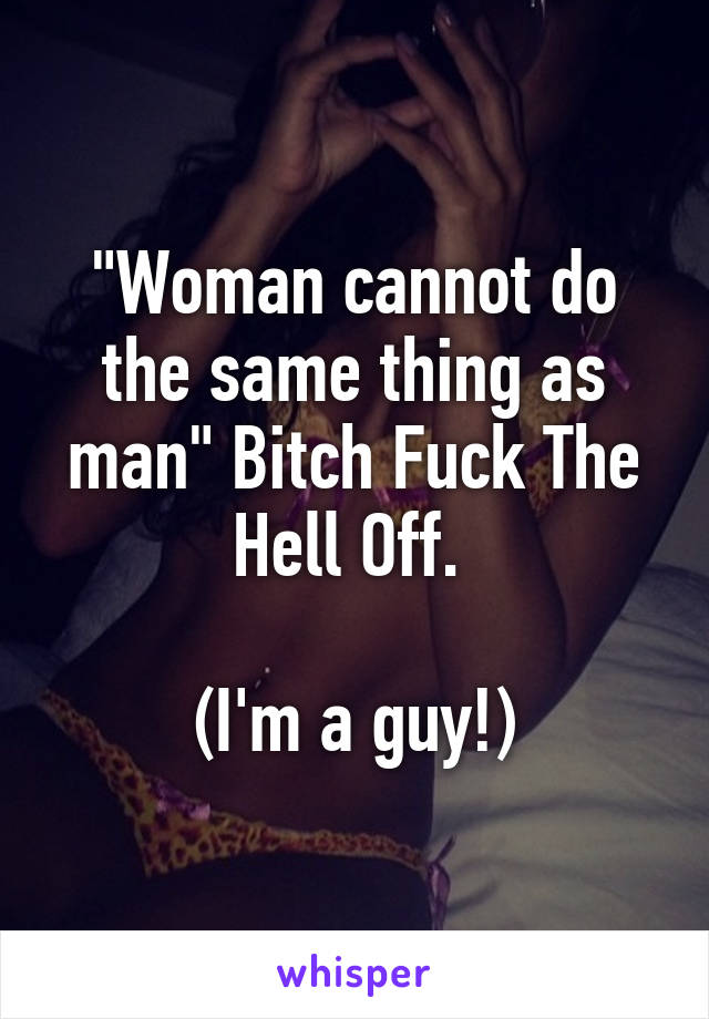 "Woman cannot do the same thing as man" Bitch Fuck The Hell Off. 

(I'm a guy!)