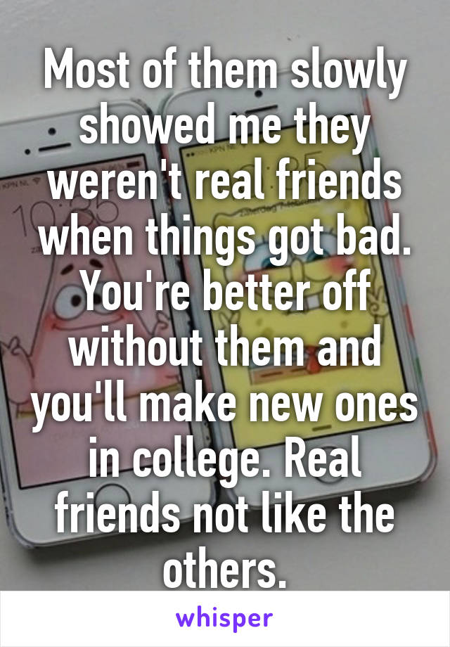 Most of them slowly showed me they weren't real friends when things got bad. You're better off without them and you'll make new ones in college. Real friends not like the others.