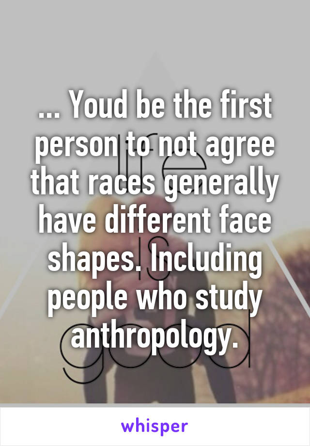 ... Youd be the first person to not agree that races generally have different face shapes. Including people who study anthropology.