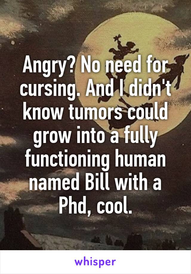 Angry? No need for cursing. And I didn't know tumors could grow into a fully functioning human named Bill with a Phd, cool.