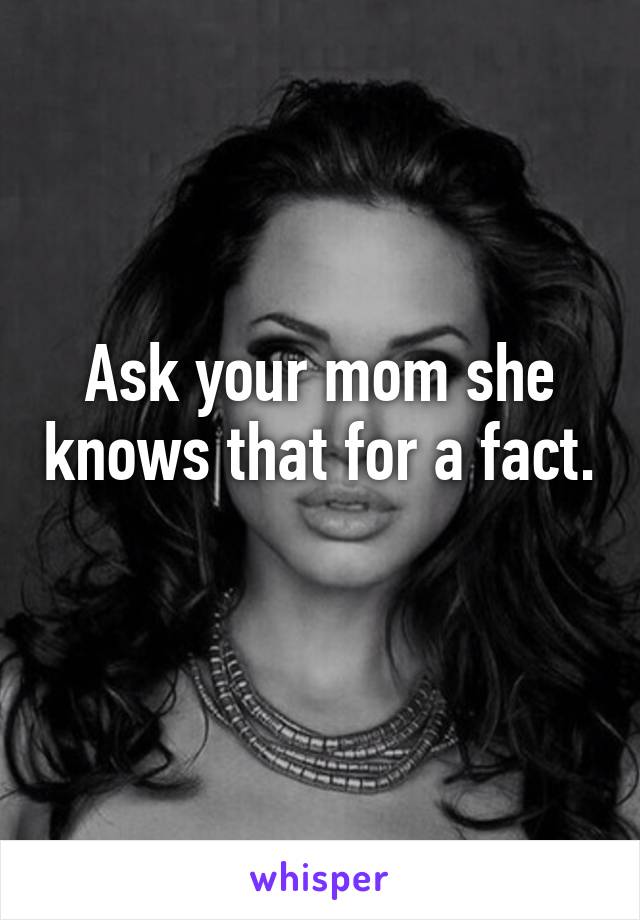 Ask your mom she knows that for a fact. 