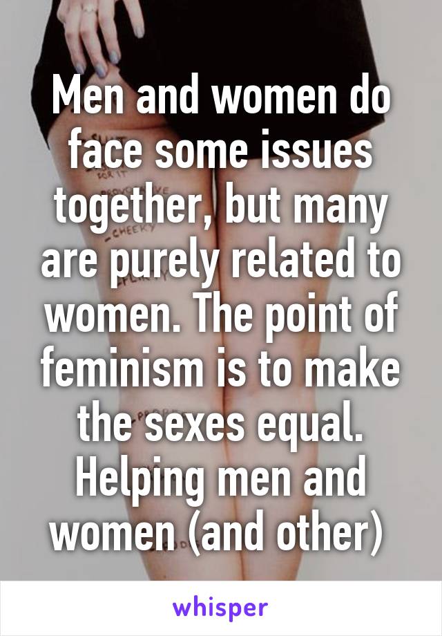 Men and women do face some issues together, but many are purely related to women. The point of feminism is to make the sexes equal. Helping men and women (and other) 