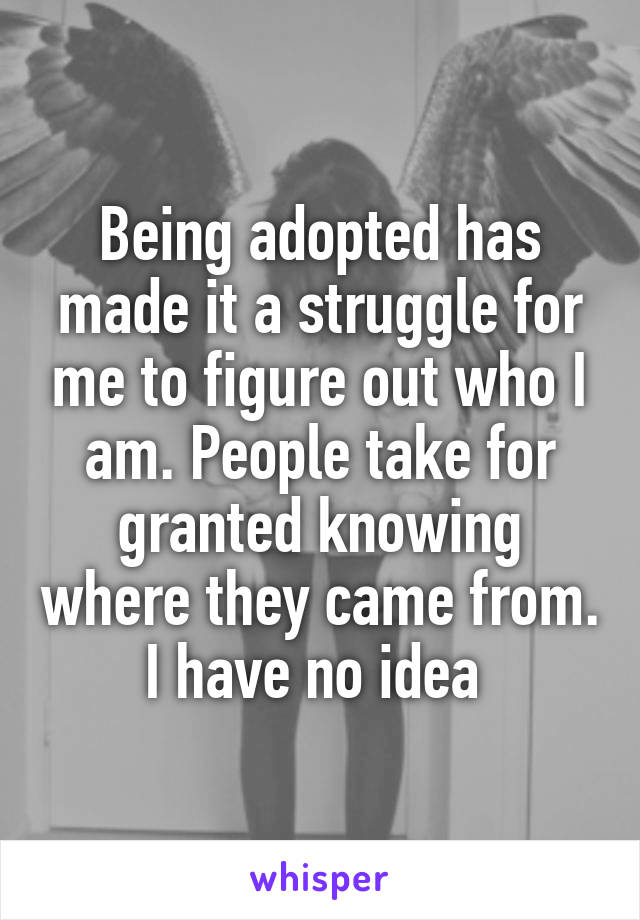 Being adopted has made it a struggle for me to figure out who I am. People take for granted knowing where they came from. I have no idea 