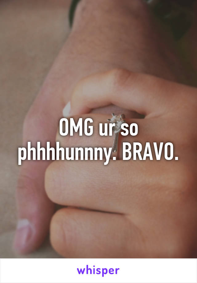 OMG ur so phhhhunnny. BRAVO.