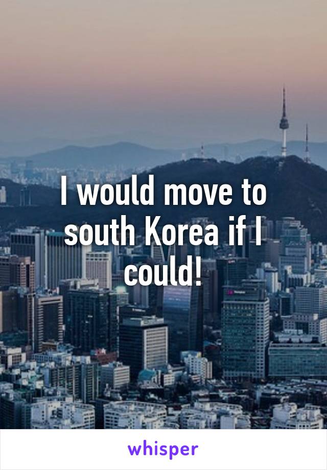 I would move to south Korea if I could!