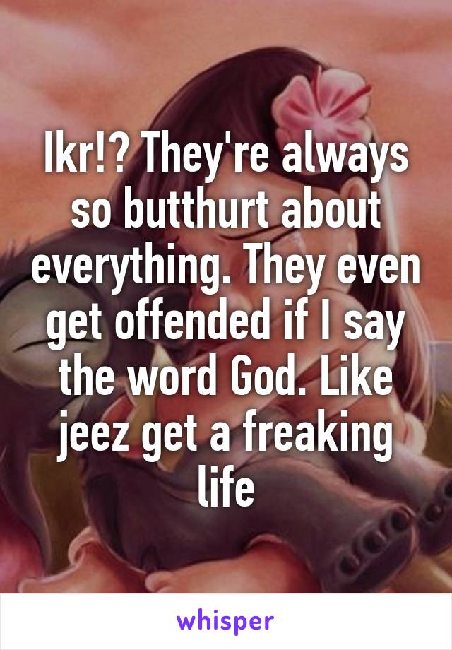 Ikr!? They're always so butthurt about everything. They even get offended if I say the word God. Like jeez get a freaking life