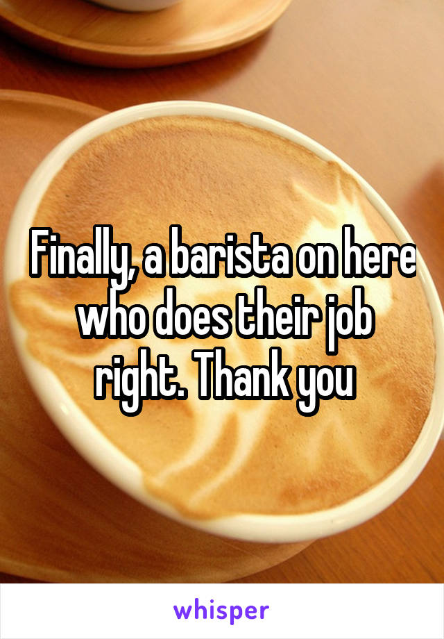 Finally, a barista on here who does their job right. Thank you