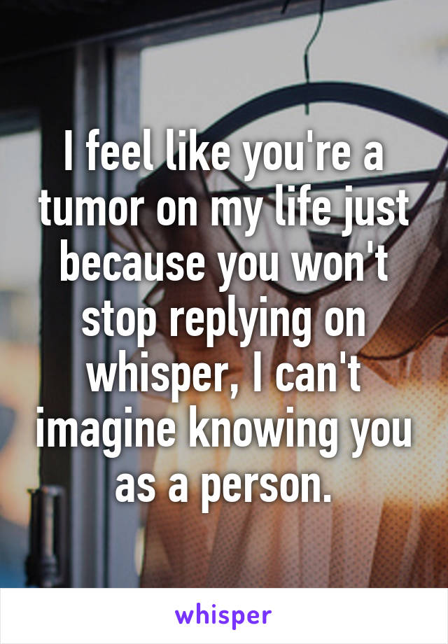 I feel like you're a tumor on my life just because you won't stop replying on whisper, I can't imagine knowing you as a person.