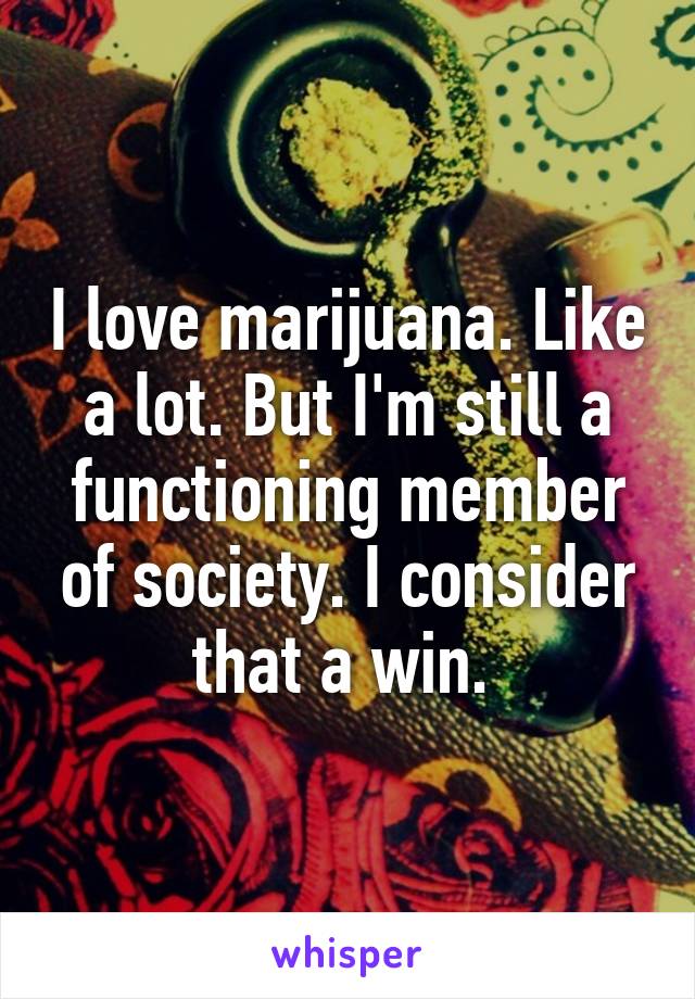 I love marijuana. Like a lot. But I'm still a functioning member of society. I consider that a win. 