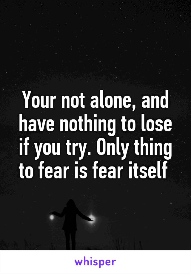 Your not alone, and have nothing to lose if you try. Only thing to fear is fear itself 