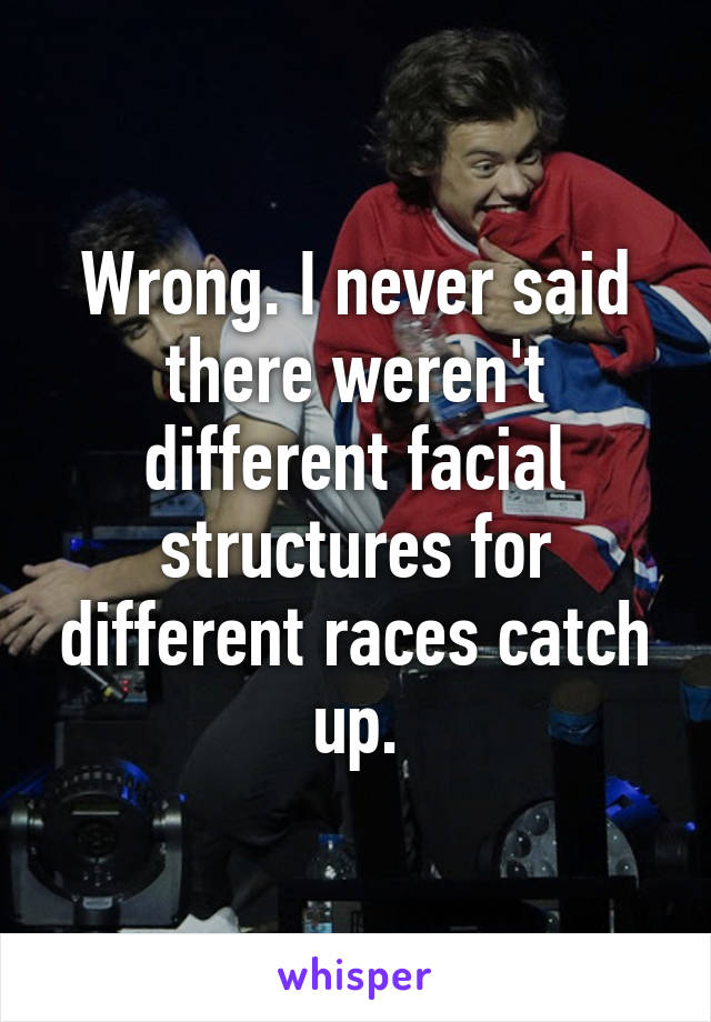 Wrong. I never said there weren't different facial structures for different races catch up.