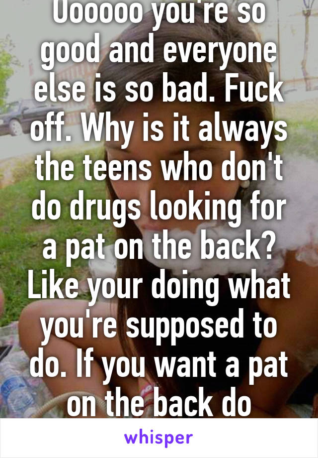 Oooooo you're so good and everyone else is so bad. Fuck off. Why is it always the teens who don't do drugs looking for a pat on the back? Like your doing what you're supposed to do. If you want a pat on the back do something proactive. 