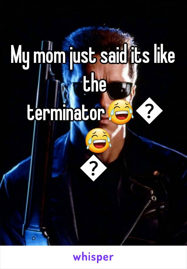 My mom just said its like the terminator😂😂😂😂