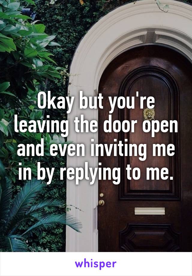 Okay but you're leaving the door open and even inviting me in by replying to me.