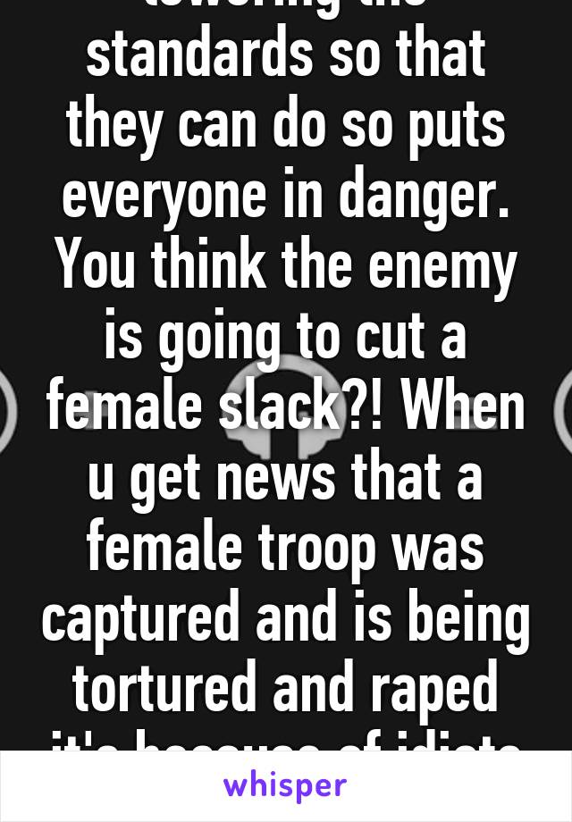 lowering the standards so that they can do so puts everyone in danger. You think the enemy is going to cut a female slack?! When u get news that a female troop was captured and is being tortured and raped it's because of idiots like u