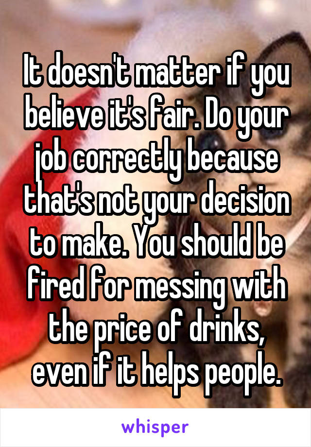 It doesn't matter if you believe it's fair. Do your job correctly because that's not your decision to make. You should be fired for messing with the price of drinks, even if it helps people.