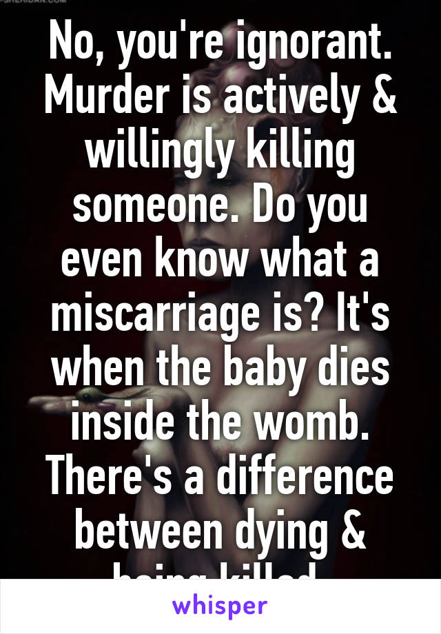 No, you're ignorant. Murder is actively & willingly killing someone. Do you even know what a miscarriage is? It's when the baby dies inside the womb. There's a difference between dying & being killed.