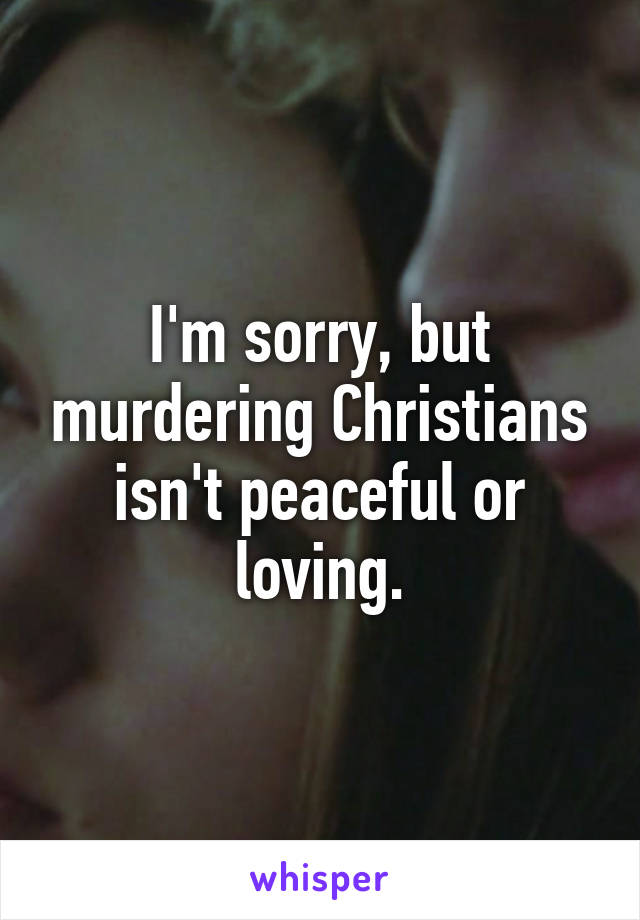 I'm sorry, but murdering Christians isn't peaceful or loving.