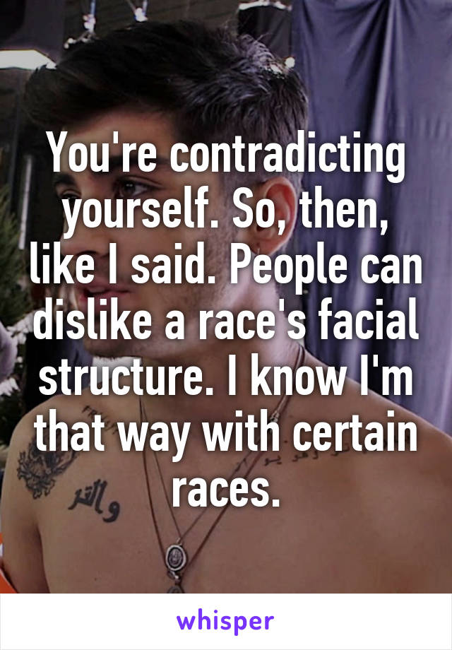 You're contradicting yourself. So, then, like I said. People can dislike a race's facial structure. I know I'm that way with certain races.