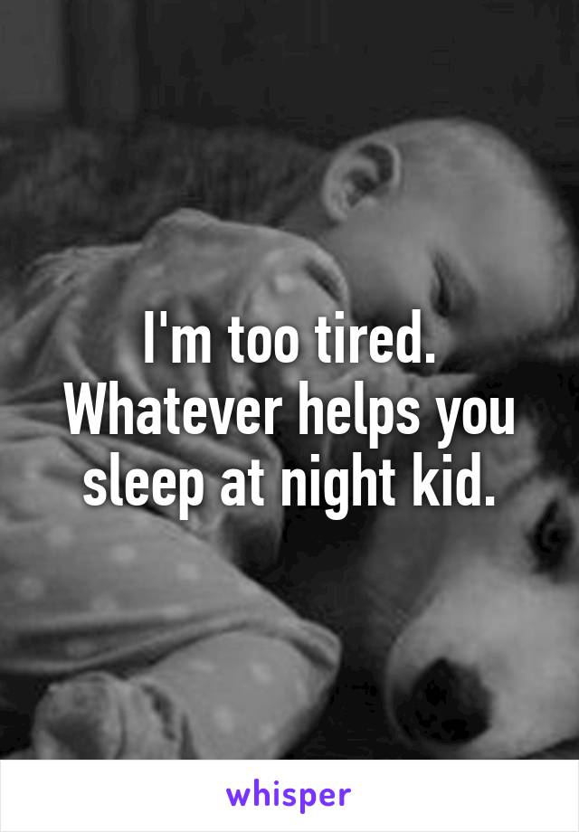 I'm too tired. Whatever helps you sleep at night kid.