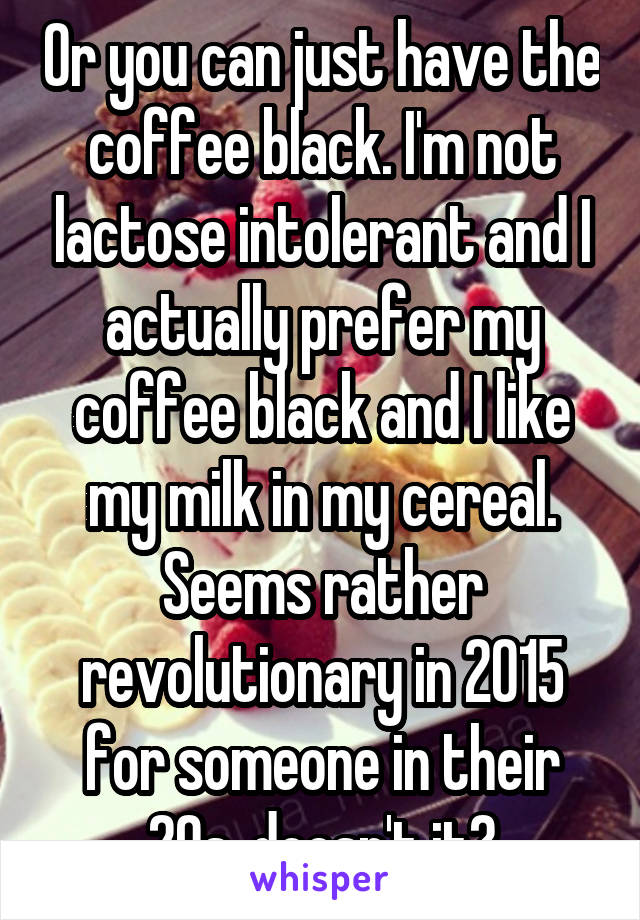 Or you can just have the coffee black. I'm not lactose intolerant and I actually prefer my coffee black and I like my milk in my cereal. Seems rather revolutionary in 2015 for someone in their 20s, doesn't it?