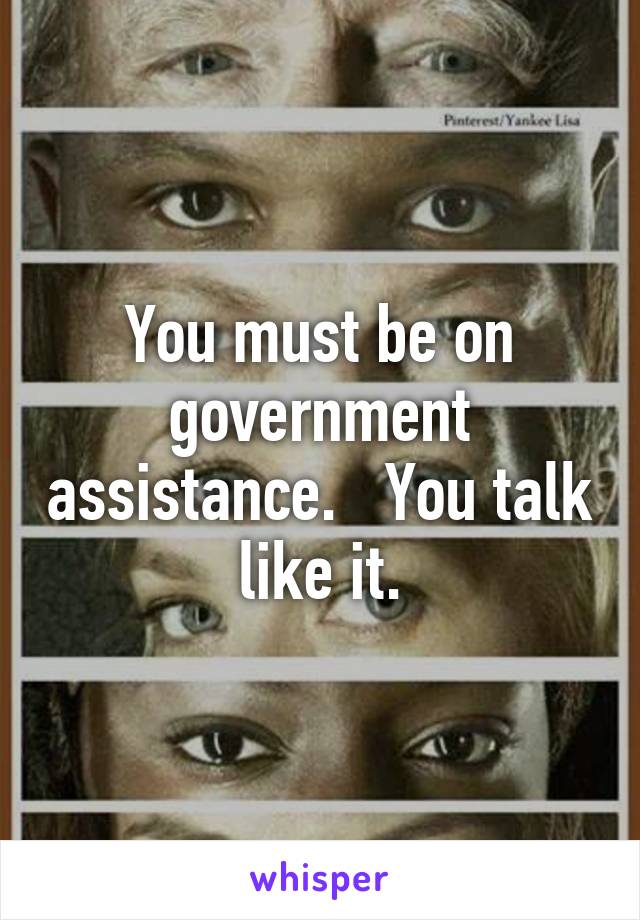 You must be on government assistance.   You talk like it.