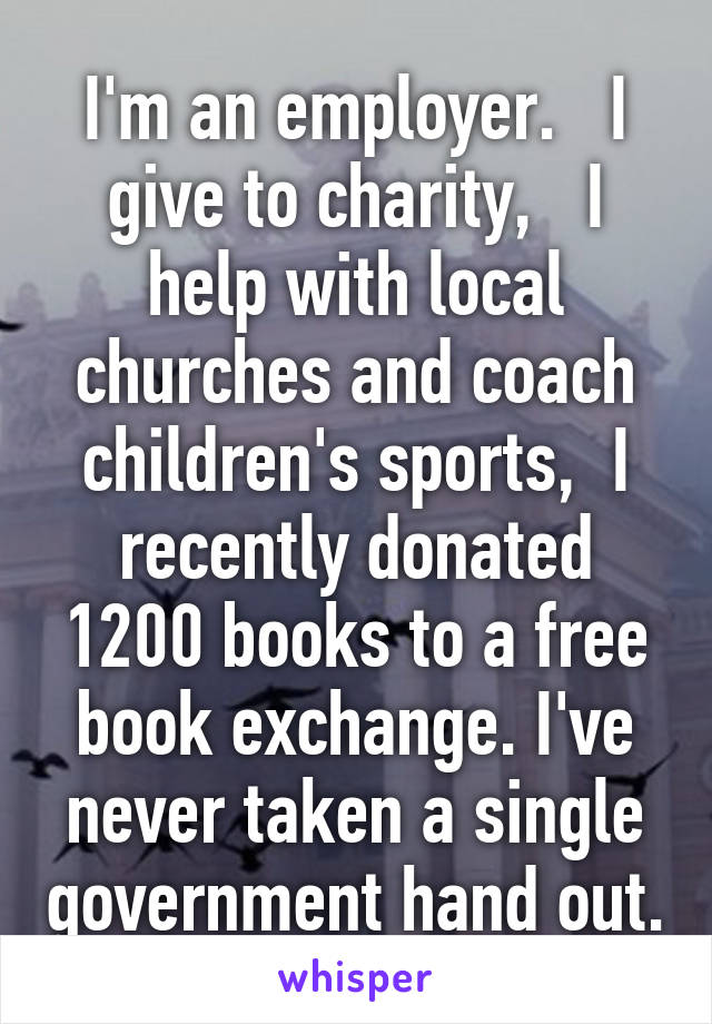 I'm an employer.   I give to charity,   I help with local churches and coach children's sports,  I recently donated 1200 books to a free book exchange. I've never taken a single government hand out.