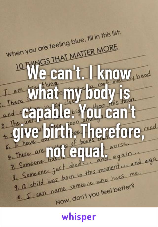 We can't. I know what my body is capable. You can't give birth. Therefore, not equal. 