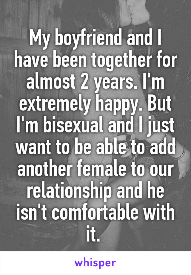 My boyfriend and I have been together for almost 2 years. I'm extremely happy. But I'm bisexual and I just want to be able to add another female to our relationship and he isn't comfortable with it. 