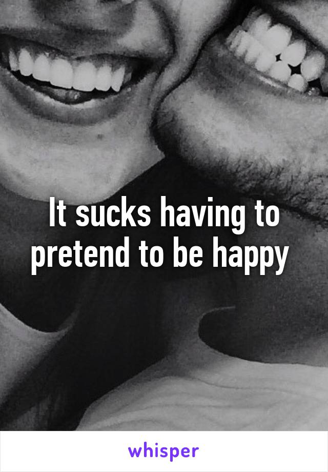 It sucks having to pretend to be happy 