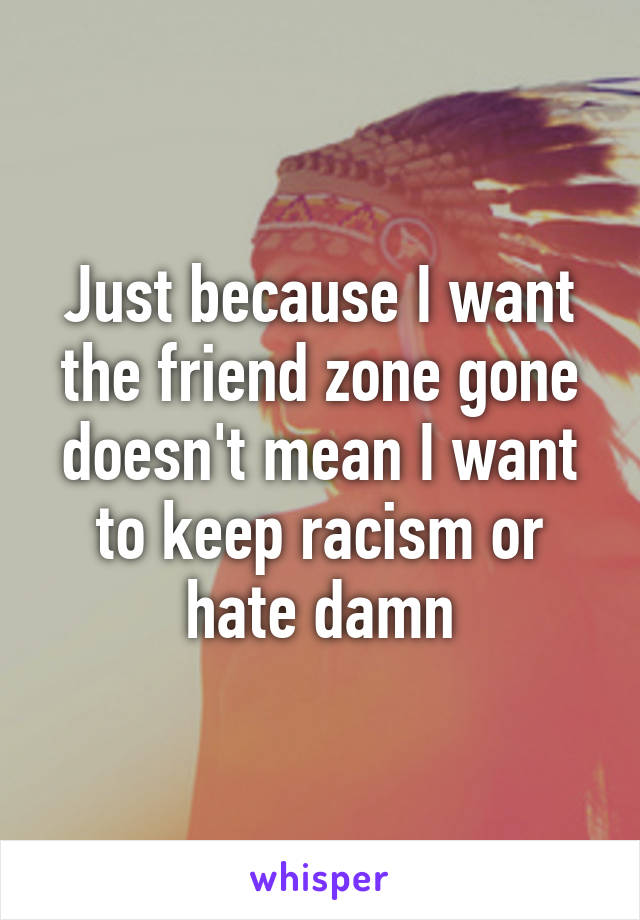 Just because I want the friend zone gone doesn't mean I want to keep racism or hate damn