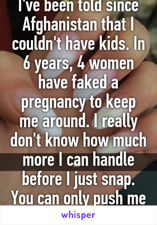 I've been told since Afghanistan that I couldn't have kids. In 6 years, 4 women have faked a pregnancy to keep me around. I really don't know how much more I can handle before I just snap. You can only push me so far...