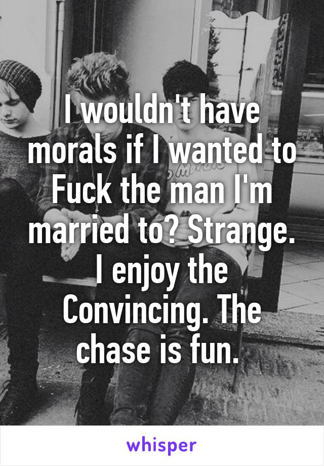 I wouldn't have morals if I wanted to Fuck the man I'm married to? Strange. I enjoy the Convincing. The chase is fun. 