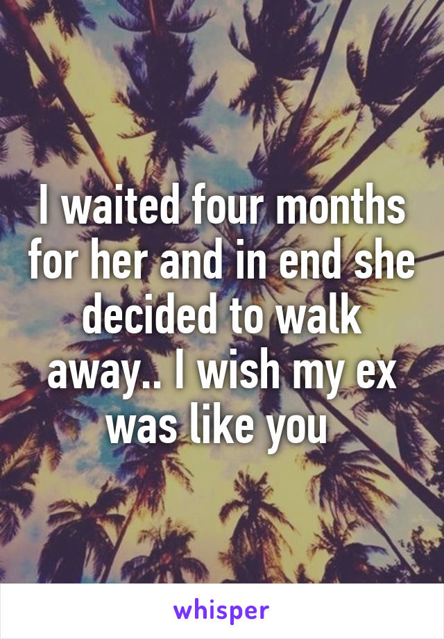 I waited four months for her and in end she decided to walk away.. I wish my ex was like you 