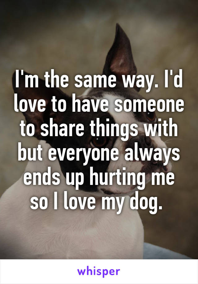 I'm the same way. I'd love to have someone to share things with but everyone always ends up hurting me so I love my dog. 