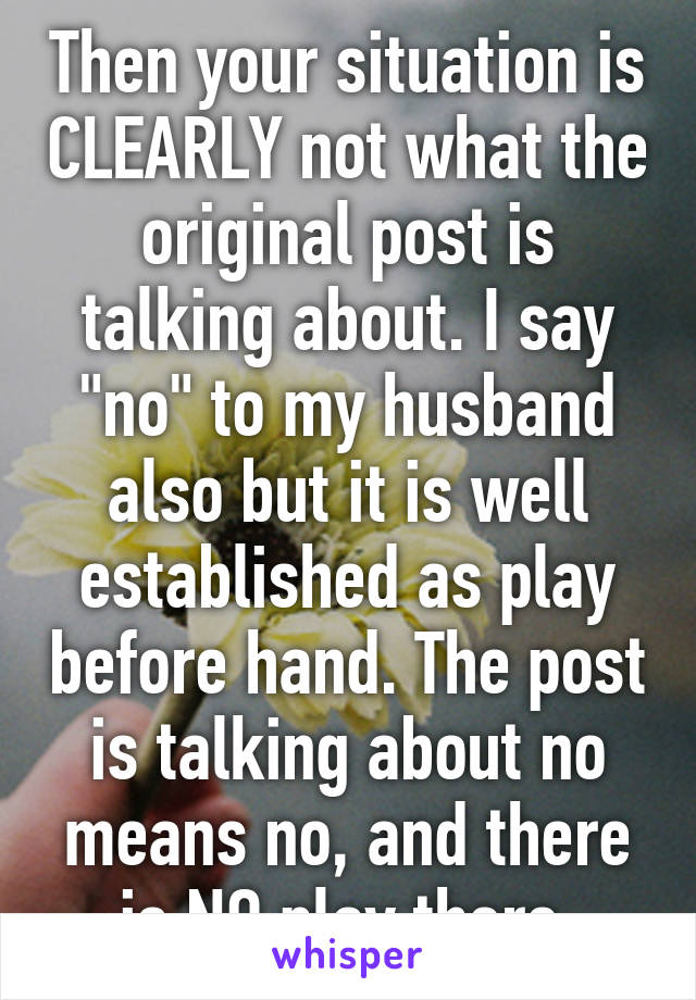 Then your situation is CLEARLY not what the original post is talking about. I say "no" to my husband also but it is well established as play before hand. The post is talking about no means no, and there is NO play there.