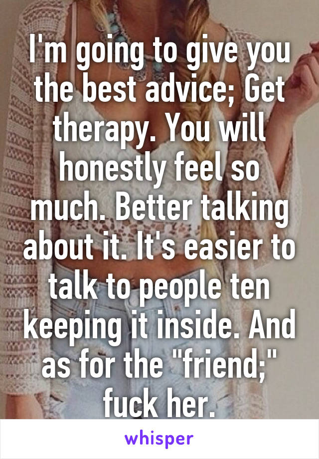 I'm going to give you the best advice; Get therapy. You will honestly feel so much. Better talking about it. It's easier to talk to people ten keeping it inside. And as for the "friend;" fuck her.