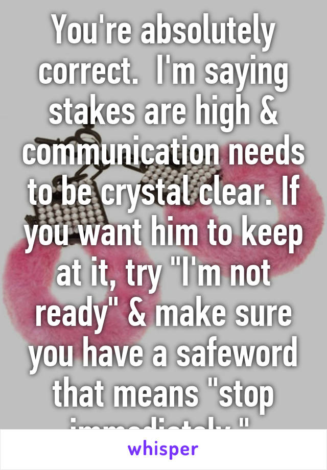 You're absolutely correct.  I'm saying stakes are high & communication needs to be crystal clear. If you want him to keep at it, try "I'm not ready" & make sure you have a safeword that means "stop immediately." 