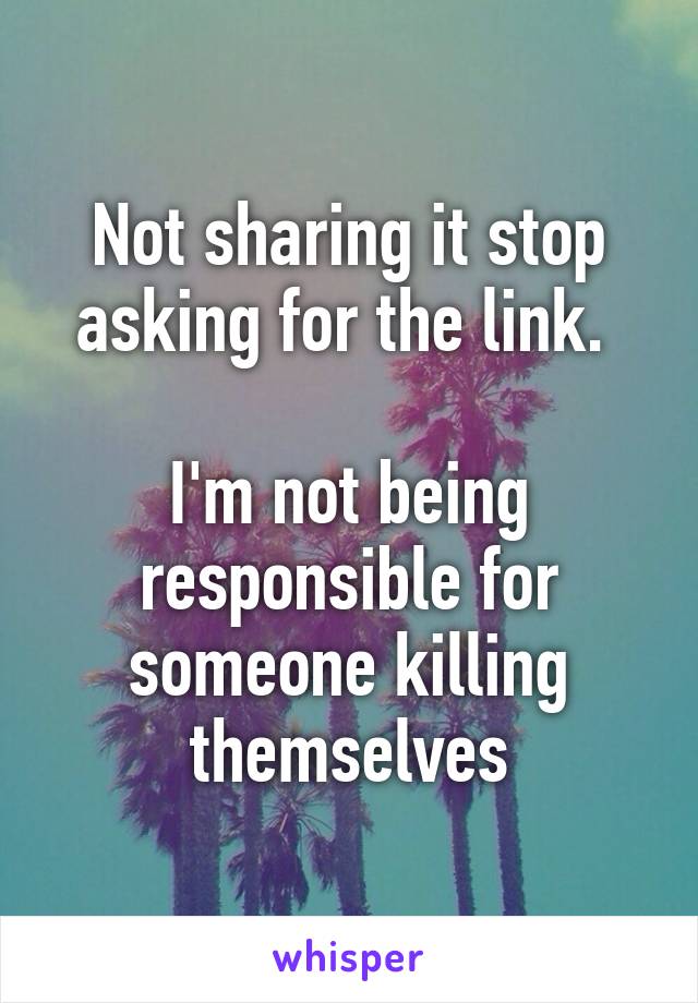 Not sharing it stop asking for the link. 

I'm not being responsible for someone killing themselves